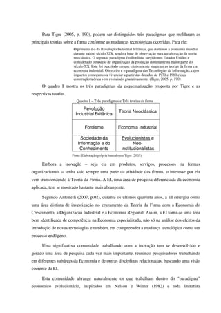 Para Tigre (2005, p. 190), podem ser distinguidos três paradigmas que moldaram as
principais teorias sobre a firma conforme as mudanças tecnológicas ocorridas. Para ele:
O primeiro é o da Revolução Industrial britânica, que dominou a economia mundial
durante todo o século XIX, sendo a base de observação para a elaboração da teoria
neoclássica. O segundo paradigma é o Fordista, surgido nos Estados Unidos e
considerado o modelo de organização da produção dominante na maior parte do
século XX. Este foi o período em que efetivamente surgiram as teorias da firma e a
economia industrial. O terceiro é o paradigma das Tecnologias da Informação, cujos
impactos começamos a vivenciar a partir das décadas de 1970 e 1980 e cuja
construção teórica vem evoluindo gradativamente. (Tigre, 2005, p. 190)
O quadro I mostra os três paradigmas da esquematização proposta por Tigre e as
respectivas teorias.
Quadro 1 – Três paradigmas e Três teorias da firma
Revolução
Industrial Britânica
Teoria Neoclássica
Fordismo Economia Industrial
Sociedade da
Informação e do
Conhecimento
Evolucionistas e
Neo-
Institucionalistas
Fonte: Elaboração própria baseado em Tigre (2005)
Embora a inovação – seja ela em produtos, serviços, processos ou formas
organizacionais − tenha sido sempre uma parte da atividade das firmas, o interesse por ela
vem transcendendo à Teoria da Firma. A EI, uma área de pesquisa diferenciada da economia
aplicada, tem se mostrado bastante mais abrangente.
Segundo Antonelli (2007, p.02), durante os últimos quarenta anos, a EI emergiu como
uma área distinta de investigação no cruzamento da Teoria da Firma com a Economia do
Crescimento, a Organização Industrial e a Economia Regional. Assim, a EI torna-se uma área
bem identificada de competência na Economia especializada, não só na análise dos efeitos da
introdução de novas tecnologias e também, em compreender a mudança tecnológica como um
processo endógeno.
Uma significativa comunidade trabalhando com a inovação tem se desenvolvido e
gerado uma área de pesquisa cada vez mais importante, reunindo pesquisadores trabalhando
em diferentes subáreas da Economia e de outras disciplinas relacionadas, buscando uma visão
coerente da EI.
Esta comunidade abrange naturalmente os que trabalham dentro do "paradigma"
econômico evolucionário, inspirados em Nelson e Winter (1982) e toda literatura
 