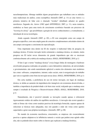 neoschumpeteriana. Abrange também alguns pesquisadores que trabalham com os métodos
mais tradicionais de análise, como exemplifica Antonelli (2007, p. 11) ao citar Arrow e a
primeira tentativa de lidar com o chamado “residuo” (detalhado adiante) no quadro
neoclássico. Segundo ele, Arrow (1962 apud ANTONELLI, 2007, p. 11), nesta tentativa,
estabelece as bases para uma teoria do crescimento econômico baseado em processos de
“learning-by-doing” que possibilitam a geração de novos conhecimentos e, eventualmente, a
introdução de novas tecnologias.
Ainda segundo Antonelli (2007, p. 05), a EI vem emergindo como um campo de
pesquisa específico, com uma ampla gama de conceitos complementares articulados dentro de
um campo convergente e consistente de especialização.
Uma importante área dentro da EI diz respeito à tradicional linha de pesquisa da
mudança técnica. O termo inovação inclui certamente a mudança técnica, no entanto, muita
pesquisa em EI inclui novas dimensões de grande importância que não se encaixam
confortavelmente sob a rubrica de mudança técnica. (HALL; ROSENBERG, 2010, p.1)
O fato é que o termo “mudança técnica” evoca longas linhas de montagem e hardware
envolvendo pesquisas realizadas em grandes e caros laboratórios industriais, de universidades
e governamentais, não sendo naturalmente aplicável a muitos dos elementos mais modernos
tais como: softwares, computadores, internet, redes sociais, nem à reorganização do trabalho
que vem se seguindo como fruto da inovação nessas áreas. (HALL; ROSENBERG, 2010, p.1)
Em certa medida, a preferência do uso do termo inovação, em lugar de mudança
técnica, se alinha ao aumento da importância dos intangíveis em economias desenvolvidas, e
também a importância da produtividade e do bem estar social, realçando que a mudança nem
sempre é resultado de Pesquisa e Desenvolvimento (P&D). (HALL; ROSENBERG, 2010,
p.1)
Naturalmente, não é possível entender as inovações usando apenas o referencial
rigorosamente estático de análise do equilíbrio neoclássico. A inovação não ocorre quando e
onde as firmas são vistas como usuárias passivas da tecnologia fornecida, capazes apenas de
selecionar as técnicas mais adequadas, mas sim quando e onde são vistas como agentes
capacitados a gerar suas próprias tecnologias. (Antonelli, 2007, p. 08)
No mundo da economia neoclássica, estacionário, as empresas são essencialmente
passivas e apenas adaptam-se às influências naturais e sociais que podem estar agindo sobre
elas, não se podendo dizer muito sobre os fatores que explicam a mudança histórica.
 