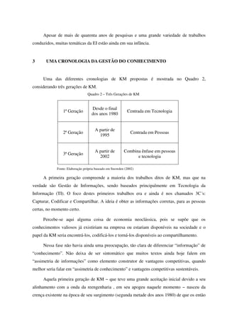 Apesar de mais de quarenta anos de pesquisas e uma grande variedade de trabalhos
conduzidos, muitas temáticas da EI estão ainda em sua infância.
3 UMA CRONOLOGIA DA GESTÃO DO CONHECIMENTO
Uma das diferentes cronologias de KM propostas é mostrada no Quadro 2,
considerando três gerações de KM.
Quadro 2 – Três Gerações de KM
1ª Geração
Desde o final
dos anos 1980
Centrada em Tecnologia
2ª Geração
A partir de
1995
Centrada em Pessoas
3ª Geração
A partir de
2002
Combina ênfase em pessoas
e tecnologia
Fonte: Elaboração própria baseado em Snowden (2002)
A primeira geração compreende a maioria dos trabalhos ditos de KM, mas que na
verdade são Gestão de Informações, sendo baseados principalmente em Tecnologia da
Informação (TI). O foco destes primeiros trabalhos era e ainda é nos chamados 3C´s:
Capturar, Codificar e Compartilhar. A ideia é obter as informações corretas, para as pessoas
certas, no momento certo.
Percebe-se aqui alguma coisa de economia neoclássica, pois se supõe que os
conhecimentos valiosos já existiriam na empresa ou estariam disponíveis na sociedade e o
papel da KM seria encontrá-los, codificá-los e torná-los disponíveis ao compartilhamento.
Nessa fase não havia ainda uma preocupação, tão clara de diferenciar “informação” de
“conhecimento”. Não deixa de ser sintomático que muitos textos ainda hoje falem em
“assimetria de informações” como elemento construtor de vantagens competitivas, quando
melhor seria falar em “assimetria de conhecimento” e vantagens competitivas sustentáveis.
Aquela primeira geração de KM − que teve uma grande aceitação inicial devido a seu
alinhamento com a onda da reengenharia , em seu apogeu naquele momento − nasceu da
crença existente na época de seu surgimento (segunda metade dos anos 1980) de que os então
 