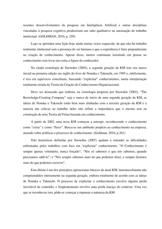 recentes desenvolvimentos da pesquisa em Inteligência Artificial e outras disciplinas
vinculadas à pesquisa cognitiva produziriam um salto qualitativo na automação do trabalho
intelectual. (GOLDMAN, 2010, p. 259)
Logo se aprendeu uma lição hoje ainda muitas vezes esquecida: de que não há trabalho
realmente intelectual sem a presença do ser humano e que a experiência é fator preponderante
na criação de conhecimento. Apesar disso, muitos continuam insistindo em pensar no
conhecimento sem levar em conta a figura do conhecedor.
Na citada cronologia de Snowden (2002), a segunda geração da KM tem seu marco
inicial na primeira edição em inglês do livro de Nonaka e Takeuchi, em 1995 e, infelizmente,
é rica em equívocos conceituais, buscando “explicitar” conhecimentos, numa interpretação
totalmente errada da Teoria da Criação do Conhecimento Organizacional.
Deve ser destacado que embora, na cronologia proposta por Snowden (2002), “The
Knowledge-Creating Company” seja o marco de início de uma segunda geração da KM, as
ideias de Nonaka e Takeuchi estão bem mais alinhadas com a terceira geração da KM e a
maioria das críticas ao trabalho deles não reflete a importância que o mesmo tem na
construção de uma Teoria da Firma baseada em conhecimento.
A partir de 2002, uma nova KM começou a emergir, reconhecendo o conhecimento
como “coisa” e como “fluxo”. Busca-se um ambiente propício ao conhecimento na empresa,
atuando sobre políticas e processos de conhecimento. (Goldman, 2010, p.261)
Três heurísticas definidas por Snowden (2007) ajudam a entender as dificuldades
enfrentadas pelos trabalhos com foco em “explicitar” conhecimento: “O Conhecimento é
sempre apenas voluntário, nunca forçado”; “Nós só sabemos o que nós sabemos, quando
precisamos sabê-lo”; e “Nós sempre sabemos mais do que podemos dizer, e sempre dizemos
mais do que podemos escrever”.
Esta última é um dos princípios operacionais básicos da atual KM, lamentavelmente não
compreendidos inteiramente na segunda geração, embora totalmente de acordo com as ideias
de Nonaka e Takeuchi. O processo de explicitar o conhecimento envolve alguma perda
inevitável de conteúdo, e freqüentemente envolve uma perda maciça do contexto. Uma vez
que se reconheceu isto, pôde-se começar a repensar a natureza da KM.
 