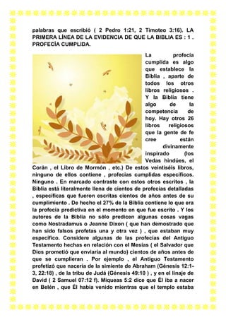 palabras que escribió ( 2 Pedro 1:21, 2 Timoteo 3:16). LA
PRIMERA LÍNEA DE LA EVIDENCIA DE QUE LA BIBLIA ES : 1 .
PROFECÍA CUMPLIDA.
La
profecía
cumplida es algo
que establece la
Biblia , aparte de
todos los otros
libros religiosos .
Y la Biblia tiene
algo
de
la
competencia
de
hoy. Hay otros 26
libros
religiosos
que la gente de fe
cree
están
divinamente
inspirado
(los
Vedas hindúes, el
Corán , el Libro de Mormón , etc.) De estos veintiséis libros,
ninguno de ellos contiene , profecías cumplidas específicos.
Ninguno . En marcado contraste con estos otros escritos , la
Biblia está literalmente llena de cientos de profecías detalladas
, específicas que fueron escritas cientos de años antes de su
cumplimiento . De hecho el 27% de la Biblia contiene lo que era
la profecía predictiva en el momento en que fue escrito . Y los
autores de la Biblia no sólo predicen algunas cosas vagas
como Nostradamus o Jeanne Dixon ( que han demostrado que
han sido falsos profetas una y otra vez ) , que estaban muy
específico. Considere algunas de las profecías del Antiguo
Testamento hechas en relación con el Mesías ( el Salvador que
Dios prometió que enviaría al mundo) cientos de años antes de
que se cumplieran . Por ejemplo , el Antiguo Testamento
profetizó que nacería de la simiente de Abraham (Génesis 12:13, 22:18) , de la tribu de Judá (Génesis 49:10 ) , y en el linaje de
David ( 2 Samuel 07:12 f). Miqueas 5:2 dice que Él iba a nacer
en Belén , que Él había venido mientras que el templo estaba

 