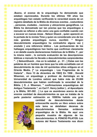 .Bueno, el avance de la arqueología ha demostrado que
estaban equivocados. Durante los últimos 150 años los
arqueólogos han estado verificando la veracidad exacta de un
registro detallado de la Biblia de diversos eventos , costumbres
, personas, ciudades , naciones y ubicaciones geográficas. La
Biblia ha demostrado ser tan precisa que los arqueólogos a
menudo se refieren a ella como una guía confiable cuando van
a excavar en nuevas áreas . Nelson Glueck , quien apareció en
la portada de la revista Time y quien es considerado uno de los
más grandes arqueólogos nunca, escribió: " Ningún
descubrimiento arqueológico ha contradicho alguna vez [
anulado ] una referencia bíblica . Las puntuaciones de los
hallazgos arqueológicos han hecho que confirman claramente
o en detalle exacto declaraciones históricas de la Biblia. Y , por
la misma razón , la correcta evaluación de las descripciones
bíblicas a menudo ha llevado a descubrimientos sorprendentes
" . [ NelsonGlueck , ríos en la soledad , p . 31 . ] Estas son las
palabras de un hombre que tiene que ha sido acreditado con el
descubrimiento de más de mil quinientos sitios antiguos en el
Oriente Medio. [" La arqueología : Los Fragmentos de la
historia" . Hora 13 de diciembre de 1963] En 1958 , Donald
Wiseman, un arqueólogo y profesor de Asiriología en la
Universidad de Londres estimó que había más de 25.000
descubrimientos que habían confirmado la veracidad de la
Biblia. [ D. J. Wiseman, " confirmaciones arqueológicas del
Antiguo Testamento ", en Carl F. Henry (editor ) , el Apocalipsis
y la Biblia, 301-302 . ] Lo que es asombroso acerca de esta
enorme cantidad de descubrimientos es que se trataba de la
parte posterior estimación en 1958!Ha habido una gran
cantidad
de
descubrimientos
desde
entonces!He escrito un libro entero sobre
este tema se detallaban decenas de
descubrimientos
llamados
evidencia
arqueológica de la Biblia. He aquí una
pequeña muestra de algunos de los
descubrimientos: A. PONCIO PILATOS. Los
autores del Nuevo Testamento nos dicen

 