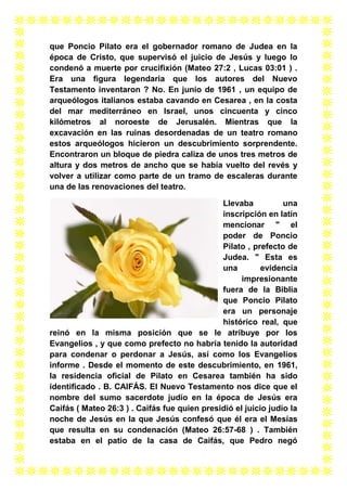 que Poncio Pilato era el gobernador romano de Judea en la
época de Cristo, que supervisó el juicio de Jesús y luego lo
condenó a muerte por crucifixión (Mateo 27:2 , Lucas 03:01 ) .
Era una figura legendaria que los autores del Nuevo
Testamento inventaron ? No. En junio de 1961 , un equipo de
arqueólogos italianos estaba cavando en Cesarea , en la costa
del mar mediterráneo en Israel, unos cincuenta y cinco
kilómetros al noroeste de Jerusalén. Mientras que la
excavación en las ruinas desordenadas de un teatro romano
estos arqueólogos hicieron un descubrimiento sorprendente.
Encontraron un bloque de piedra caliza de unos tres metros de
altura y dos metros de ancho que se había vuelto del revés y
volver a utilizar como parte de un tramo de escaleras durante
una de las renovaciones del teatro.
Llevaba
una
inscripción en latín
mencionar " el
poder de Poncio
Pilato , prefecto de
Judea. " Esta es
una
evidencia
impresionante
fuera de la Biblia
que Poncio Pilato
era un personaje
histórico real, que
reinó en la misma posición que se le atribuye por los
Evangelios , y que como prefecto no habría tenido la autoridad
para condenar o perdonar a Jesús, así como los Evangelios
informe . Desde el momento de este descubrimiento, en 1961,
la residencia oficial de Pilato en Cesarea también ha sido
identificado . B. CAIFÁS. El Nuevo Testamento nos dice que el
nombre del sumo sacerdote judío en la época de Jesús era
Caifás ( Mateo 26:3 ) . Caifás fue quien presidió el juicio judío la
noche de Jesús en la que Jesús confesó que él era el Mesías
que resulta en su condenación (Mateo 26:57-68 ) . También
estaba en el patio de la casa de Caifás, que Pedro negó

 