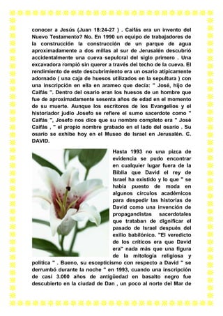 conocer a Jesús (Juan 18:24-27 ) . Caifás era un invento del
Nuevo Testamento? No. En 1990 un equipo de trabajadores de
la construcción la construcción de un parque de agua
aproximadamente a dos millas al sur de Jerusalén descubrió
accidentalmente una cueva sepulcral del siglo primero . Una
excavadora rompió sin querer a través del techo de la cueva. El
rendimiento de este descubrimiento era un osario atípicamente
adornado ( una caja de huesos utilizados en la sepultura ) con
una inscripción en ella en arameo que decía: " José, hijo de
Caifás ". Dentro del osario eran los huesos de un hombre que
fue de aproximadamente sesenta años de edad en el momento
de su muerte. Aunque los escritores de los Evangelios y el
historiador judío Josefo se refiere el sumo sacerdote como "
Caifás ", Josefo nos dice que su nombre completo era " José
Caifás , " el propio nombre grabado en el lado del osario . Su
osario se exhibe hoy en el Museo de Israel en Jerusalén. C.
DAVID.
Hasta 1993 no una pizca de
evidencia se pudo encontrar
en cualquier lugar fuera de la
Biblia que David el rey de
Israel ha existido y lo que " se
había puesto de moda en
algunos círculos académicos
para despedir las historias de
David como una invención de
propagandistas sacerdotales
que trataban de dignificar el
pasado de Israel después del
exilio babilónico. "El veredicto
de los críticos era que David
era" nada más que una figura
de la mitología religiosa y
política " . Bueno, su escepticismo con respecto a David " se
derrumbó durante la noche " en 1993, cuando una inscripción
de casi 3.000 años de antigüedad en basalto negro fue
descubierto en la ciudad de Dan , un poco al norte del Mar de

 