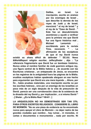 Galilea,
en
Israel.
La
inscripción, escrita en arameo
por los enemigos de Israel ,
que describe la derrota de los
reyes de Judá y de Israel,
mencionó " el rey de Israel " y
el rey de la "Casa de David . "
Este fue un descubrimiento
asombroso y ayudó a verificar
para la primera vez que David
fue una figura histórica real .
Michael
Lemonick
,
escribiendo para la revista
Time, reconoció, " . La
afirmación de los escépticos
de que el rey David nunca
existió es ahora difícil de defender " EE.UU. News
&WorldReport religión escritor, JefferySheler , dijo : "La
referencia fragmentaria que David fue un bombazo histórico.
Nunca antes el nombre familiar de Judá guerrero antiguo rey,
una figura central de la Biblia hebrea y , de acuerdo con las
Escrituras cristianas , un antepasado de Jesús, se encuentra
en los registros de la antigüedad fuera las páginas de la Biblia.
eruditos escépticos habían apoderado alarguen en ese hecho
para argumentar que David era una mera leyenda ... Ahora, por
fin , había pruebas materiales, una inscripción escrita no por
los escribas hebreos , sino por un enemigo de los israelitas un
poco más de un siglo después de la vida de presunción de
David. parecía ser una corroboración clara de la existencia de
la dinastía del rey David y, por implicación , a sí mismo David "
. [ Sheler , ¿Es la Biblia Real ? 60-61 . ]
LA ARQUEOLOGÍA NO HA DEMOSTRADO SER TAN ÚTIL
PARA OTROS ESCRITOS RELIGIOSOS . CONSIDERE EL LIBRO
DE MORMÓN. "No es una pieza de evidencia se ha encontrado
nunca para apoyar el Libro de Mormón - no dejar rastro de las
grandes ciudades que nombra , hay ruinas , ni monedas, ni
cartas o documentos o monumentos , nada por escrito. Ni

 