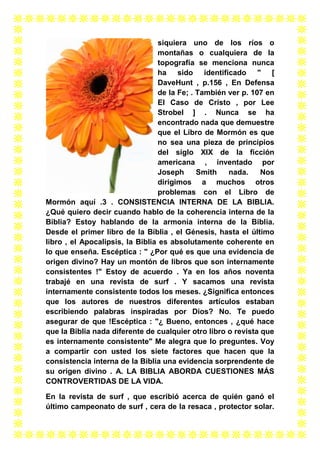 siquiera uno de los ríos o
montañas o cualquiera de la
topografía se menciona nunca
ha sido identificado " [
DaveHunt , p.156 , En Defensa
de la Fe; . También ver p. 107 en
El Caso de Cristo , por Lee
Strobel ] . Nunca se ha
encontrado nada que demuestre
que el Libro de Mormón es que
no sea una pieza de principios
del siglo XIX de la ficción
americana , inventado por
Joseph
Smith
nada.
Nos
dirigimos a muchos otros
problemas con el Libro de
Mormón aquí .3 . CONSISTENCIA INTERNA DE LA BIBLIA.
¿Qué quiero decir cuando hablo de la coherencia interna de la
Biblia? Estoy hablando de la armonía interna de la Biblia.
Desde el primer libro de la Biblia , el Génesis, hasta el último
libro , el Apocalipsis, la Biblia es absolutamente coherente en
lo que enseña. Escéptica : " ¿Por qué es que una evidencia de
origen divino? Hay un montón de libros que son internamente
consistentes !" Estoy de acuerdo . Ya en los años noventa
trabajé en una revista de surf . Y sacamos una revista
internamente consistente todos los meses. ¿Significa entonces
que los autores de nuestros diferentes artículos estaban
escribiendo palabras inspiradas por Dios? No. Te puedo
asegurar de que !Escéptica : "¿ Bueno, entonces , ¿qué hace
que la Biblia nada diferente de cualquier otro libro o revista que
es internamente consistente" Me alegra que lo preguntes. Voy
a compartir con usted los siete factores que hacen que la
consistencia interna de la Biblia una evidencia sorprendente de
su origen divino . A. LA BIBLIA ABORDA CUESTIONES MÁS
CONTROVERTIDAS DE LA VIDA.
En la revista de surf , que escribió acerca de quién ganó el
último campeonato de surf , cera de la resaca , protector solar.

 