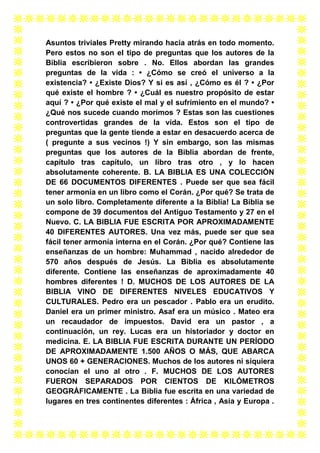 Asuntos triviales Pretty mirando hacia atrás en todo momento.
Pero estos no son el tipo de preguntas que los autores de la
Biblia escribieron sobre . No. Ellos abordan las grandes
preguntas de la vida : • ¿Cómo se creó el universo a la
existencia? • ¿Existe Dios? Y si es así , ¿Cómo es él ? • ¿Por
qué existe el hombre ? • ¿Cuál es nuestro propósito de estar
aquí ? • ¿Por qué existe el mal y el sufrimiento en el mundo? •
¿Qué nos sucede cuando morimos ? Estas son las cuestiones
controvertidas grandes de la vida. Estos son el tipo de
preguntas que la gente tiende a estar en desacuerdo acerca de
( pregunte a sus vecinos !) Y sin embargo, son las mismas
preguntas que los autores de la Biblia abordan de frente,
capítulo tras capítulo, un libro tras otro , y lo hacen
absolutamente coherente. B. LA BIBLIA ES UNA COLECCIÓN
DE 66 DOCUMENTOS DIFERENTES . Puede ser que sea fácil
tener armonía en un libro como el Corán. ¿Por qué? Se trata de
un solo libro. Completamente diferente a la Biblia! La Biblia se
compone de 39 documentos del Antiguo Testamento y 27 en el
Nuevo. C. LA BIBLIA FUE ESCRITA POR APROXIMADAMENTE
40 DIFERENTES AUTORES. Una vez más, puede ser que sea
fácil tener armonía interna en el Corán. ¿Por qué? Contiene las
enseñanzas de un hombre: Muhammad , nacido alrededor de
570 años después de Jesús. La Biblia es absolutamente
diferente. Contiene las enseñanzas de aproximadamente 40
hombres diferentes ! D. MUCHOS DE LOS AUTORES DE LA
BIBLIA VINO DE DIFERENTES NIVELES EDUCATIVOS Y
CULTURALES. Pedro era un pescador . Pablo era un erudito.
Daniel era un primer ministro. Asaf era un músico . Mateo era
un recaudador de impuestos. David era un pastor , a
continuación, un rey. Lucas era un historiador y doctor en
medicina. E. LA BIBLIA FUE ESCRITA DURANTE UN PERÍODO
DE APROXIMADAMENTE 1.500 AÑOS O MÁS, QUE ABARCA
UNOS 60 + GENERACIONES. Muchos de los autores ni siquiera
conocían el uno al otro . F. MUCHOS DE LOS AUTORES
FUERON SEPARADOS POR CIENTOS DE KILÓMETROS
GEOGRÁFICAMENTE . La Biblia fue escrita en una variedad de
lugares en tres continentes diferentes : África , Asia y Europa .

 