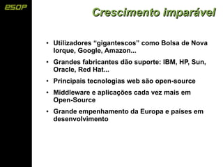 Crescimento imparável

●   Utilizadores “gigantescos” como Bolsa de Nova
    Iorque, Google, Amazon...
●   Grandes fabricantes dão suporte: IBM, HP, Sun,
    Oracle, Red Hat...
●   Principais tecnologias web são open-source
●   Middleware e aplicações cada vez mais em
    Open-Source
●   Grande empenhamento da Europa e países em
    desenvolvimento
 