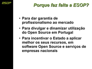 Porque faz falta a ESOP?

●   Para dar garantia de
    profissionalismo ao mercado
●   Para divulgar e dinamizar utilização
    do Open Source em Portugal
●   Para incentivar o Estado a aplicar
    melhor os seus recursos, em
    software Open Source e serviços de
    empresas nacionais
 