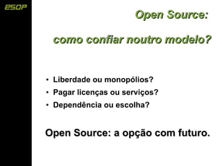 Open Source:

    como confiar noutro modelo?


●   Liberdade ou monopólios?
●   Pagar licenças ou serviços?
●   Dependência ou escolha?


Open Source: a opção com futuro.
 