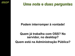 Uma nota e duas perguntas




   Podem interromper à vontade!


   Quem já trabalha com OSS? No
      servidor, no desktop?
Quem está na Administração Pública?
 