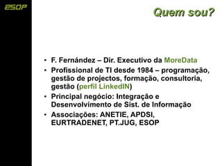 Quem sou?



●   F. Fernández – Dir. Executivo da MoreData
●   Profissional de TI desde 1984 – programação,
    gestão de projectos, formação, consultoria,
    gestão (perfil LinkedIN)
●   Principal negócio: Integração e
    Desenvolvimento de Sist. de Informação
●   Associações: ANETIE, APDSI,
    EURTRADENET, PT.JUG, ESOP
 