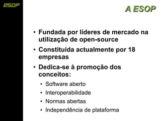 A ESOP

●   Fundada por líderes de mercado na
    utilização de open-source
●   Constituída actualmente por 18
    empresas
●   Dedica-se à promoção dos
    conceitos:
    ●   Software aberto
    ●   Interoperabilidade
    ●   Normas abertas
    ●   Independência de plataforma
 