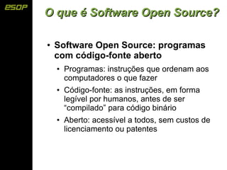 O que é Software Open Source?

●   Software Open Source: programas
    com código-fonte aberto
    ●   Programas: instruções que ordenam aos
        computadores o que fazer
    ●   Código-fonte: as instruções, em forma
        legível por humanos, antes de ser
        “compilado” para código binário
    ●   Aberto: acessível a todos, sem custos de
        licenciamento ou patentes
 