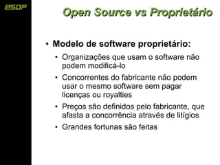 Open Source vs Proprietário

●   Modelo de software proprietário:
    ●   Organizações que usam o software não
        podem modificá-lo
    ●   Concorrentes do fabricante não podem
        usar o mesmo software sem pagar
        licenças ou royalties
    ●   Preços são definidos pelo fabricante, que
        afasta a concorrência através de litígios
    ●   Grandes fortunas são feitas
 