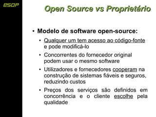 Open Source vs Proprietário

●   Modelo de software open-source:
    ●   Qualquer um tem acesso ao código-fonte
        e pode modificá-lo
    ●   Concorrentes do fornecedor original
        podem usar o mesmo software
    ●   Utilizadores e fornecedores cooperam na
        construção de sistemas fiáveis e seguros,
        reduzindo custos
    ●   Preços dos serviços são definidos em
        concorrência e o cliente escolhe pela
        qualidade
 
