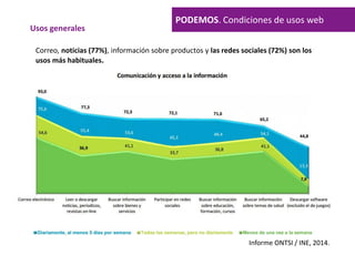 Informe ONTSI / INE, 2014.
Usos generales
PODEMOS. Condiciones de usos web
Correo, noticias (77%), información sobre productos y las redes sociales (72%) son los
usos más habituales.
 
