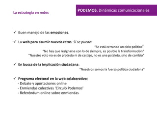 PODEMOS. Dinámicas comunicacionalesLa estrategia en redes
 Buen manejo de las emociones.
 La web para asumir nuevos retos. Sí se puede:
“Se está cerrando un ciclo político”
“No hay que resignarse con lo de siempre, es posible la transformación”
“Nuestro voto no es de protesta ni de castigo, no es una pataleta, sino de cambio”
 En busca de la implicación ciudadana:
“Nosotros somos la fuerza política ciudadana”
 Programa electoral en la web colaborativo:
- Debate y aportaciones online
- Enmiendas colectivas ‘Circulo Podemos’
- Referéndum online sobre enmiendas
 