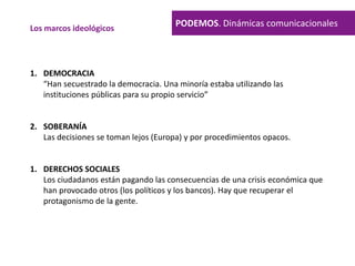 PODEMOS. Dinámicas comunicacionalesLos marcos ideológicos
1. DEMOCRACIA
“Han secuestrado la democracia. Una minoría estaba utilizando las
instituciones públicas para su propio servicio”
2. SOBERANÍA
Las decisiones se toman lejos (Europa) y por procedimientos opacos.
1. DERECHOS SOCIALES
Los ciudadanos están pagando las consecuencias de una crisis económica que
han provocado otros (los políticos y los bancos). Hay que recuperar el
protagonismo de la gente.
 