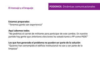 PODEMOS. Dinámicas comunicacionalesEl mensaje y el lenguaje
Estamos preparados
“Tenemos gente con experiencia”
Aquí cabemos todos
“No pedimos el carnet de militante para participar de este cambio. En nuestro
partido hay gente que anteriores elecciones ha votado tanto a PP como PSOE”
Los que han generado el problema no pueden ser parte de la solución
“Quienes han corrompido el edificio institucional no van a ser parte de la
limpieza”
 