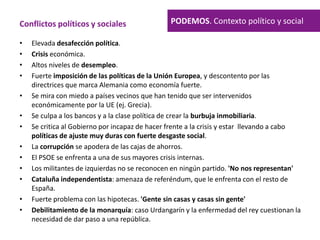 • Elevada desafección política.
• Crisis económica.
• Altos niveles de desempleo.
• Fuerte imposición de las políticas de la Unión Europea, y descontento por las
directrices que marca Alemania como economía fuerte.
• Se mira con miedo a países vecinos que han tenido que ser intervenidos
económicamente por la UE (ej. Grecia).
• Se culpa a los bancos y a la clase política de crear la burbuja inmobiliaria.
• Se critica al Gobierno por incapaz de hacer frente a la crisis y estar llevando a cabo
políticas de ajuste muy duras con fuerte desgaste social.
• La corrupción se apodera de las cajas de ahorros.
• El PSOE se enfrenta a una de sus mayores crisis internas.
• Los militantes de izquierdas no se reconocen en ningún partido. 'No nos representan'
• Cataluña independentista: amenaza de referéndum, que le enfrenta con el resto de
España.
• Fuerte problema con las hipotecas. 'Gente sin casas y casas sin gente'
• Debilitamiento de la monarquía: caso Urdangarín y la enfermedad del rey cuestionan la
necesidad de dar paso a una república.
PODEMOS. Contexto político y socialConflictos políticos y sociales
 