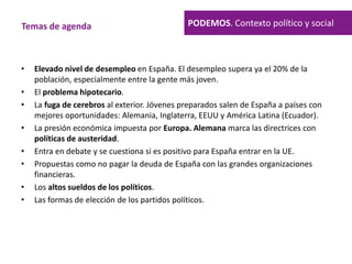 • Elevado nivel de desempleo en España. El desempleo supera ya el 20% de la
población, especialmente entre la gente más joven.
• El problema hipotecario.
• La fuga de cerebros al exterior. Jóvenes preparados salen de España a países con
mejores oportunidades: Alemania, Inglaterra, EEUU y América Latina (Ecuador).
• La presión económica impuesta por Europa. Alemana marca las directrices con
políticas de austeridad.
• Entra en debate y se cuestiona si es positivo para España entrar en la UE.
• Propuestas como no pagar la deuda de España con las grandes organizaciones
financieras.
• Los altos sueldos de los políticos.
• Las formas de elección de los partidos políticos.
Temas de agenda PODEMOS. Contexto político y social
 