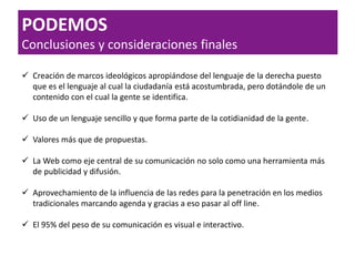  Creación de marcos ideológicos apropiándose del lenguaje de la derecha puesto
que es el lenguaje al cual la ciudadanía está acostumbrada, pero dotándole de un
contenido con el cual la gente se identifica.
 Uso de un lenguaje sencillo y que forma parte de la cotidianidad de la gente.
 Valores más que de propuestas.
 La Web como eje central de su comunicación no solo como una herramienta más
de publicidad y difusión.
 Aprovechamiento de la influencia de las redes para la penetración en los medios
tradicionales marcando agenda y gracias a eso pasar al off line.
 El 95% del peso de su comunicación es visual e interactivo.
PODEMOS
Conclusiones y consideraciones finales
 