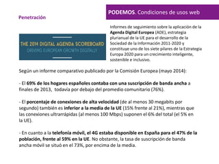 PODEMOS. Condiciones de usos web
Penetración
Según un informe comparativo publicado por la Comisión Europea (mayo 2014):
- El 69% de los hogares españoles contaba con una suscripción de banda ancha a
finales de 2013, todavía por debajo del promedio comunitario (76%).
- El porcentaje de conexiones de alta velocidad (de al menos 30 megabits por
segundo) también es inferior a la media de la UE (15% frente al 21%), mientras que
las conexiones ultrarrápidas (al menos 100 Mbps) suponen el 6% del total (el 5% en
la UE).
- En cuanto a la telefonía móvil, el 4G estaba disponible en España para el 47% de la
población, frente al 59% en la UE. No obstante, la tasa de suscripción de banda
ancha móvil se situó en el 73%, por encima de la media.
Informes de seguimiento sobre la aplicación de la
Agenda Digital Europea (ADE), estrategia
plurianual de la UE para el desarrollo de la
Sociedad de la Información 2011-2020 y
constituye uno de los siete pilares de la Estrategia
Europa 2020 para un crecimiento inteligente,
sostenible e inclusivo.
 