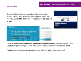 Según el último informe bianual del 'World Internet
Project Spain‘ (WIP), elaborado por expertos de la UOC,
muestra que el 84% de los españoles dispone de acceso a
la red.
PODEMOS. Condiciones de usos web
Penetración
La penetración de Internet sigue aumentando continuamente, aunque todavía tiene
un gran margen de mejora sobre todo en los sectores de población con más edad.
Cada vez lo utilizamos más y para usos más diversos según el estrato social.
 