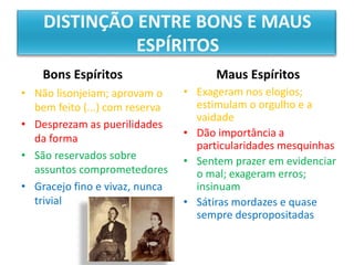 Bons Espíritos
• Não lisonjeiam; aprovam o
bem feito (...) com reserva
• Desprezam as puerilidades
da forma
• São reservados sobre
assuntos comprometedores
• Gracejo fino e vivaz, nunca
trivial
Maus Espíritos
• Exageram nos elogios;
estimulam o orgulho e a
vaidade
• Dão importância a
particularidades mesquinhas
• Sentem prazer em evidenciar
o mal; exageram erros;
insinuam
• Sátiras mordazes e quase
sempre despropositadas
 