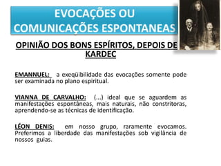 OPINIÃO DOS BONS ESPÍRITOS, DEPOIS DE
KARDEC
EMANNUEL: a exeqüibilidade das evocações somente pode
ser examinada no plano espiritual.
VIANNA DE CARVALHO: (...) ideal que se aguardem as
manifestações espontâneas, mais naturais, não constritoras,
aprendendo-se as técnicas de identificação.
LÉON DENIS: em nosso grupo, raramente evocamos.
Preferimos a liberdade das manifestações sob vigilância de
nossos guias.
 