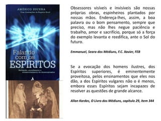 Obsessores visíveis e invisíveis são nossas
próprias obras, espinheiros plantados por
nossas mãos. Endereça-lhes, assim, a boa
palavra ou o bom pensamento, sempre que
preciso, mas não lhes negue paciência e
trabalho, amor e sacrifício, porque só a força
do exemplo levanta e reedifica, ante o Sol do
futuro.
Emmanuel, Seara dos Médiuns, F.C. Xavier, FEB
Se a evocação dos homens ilustres, dos
Espíritos superiores, é eminentemente
proveitosa, pelos ensinamentos que eles nos
dão, a dos Espíritos vulgares não o é menos,
embora esses Espíritos sejam incapazes de
resolver as questões de grande alcance.
Allan Kardec, O Livro dos Médiuns, capítulo 29, item 344
 