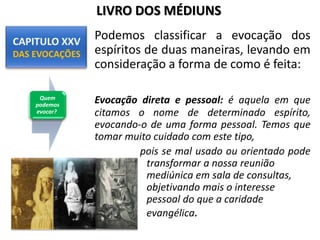 Podemos classificar a evocação dos
espíritos de duas maneiras, levando em
consideração a forma de como é feita:
Evocação direta e pessoal: é aquela em que
citamos o nome de determinado espírito,
evocando-o de uma forma pessoal. Temos que
tomar muito cuidado com este tipo,
pois se mal usado ou orientado pode
transformar a nossa reunião
mediúnica em sala de consultas,
objetivando mais o interesse
pessoal do que a caridade
evangélica.
Quem
podemos
evocar?
LIVRO DOS MÉDIUNS
 