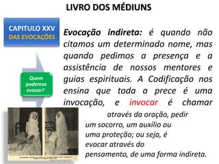 Quem
podemos
evocar?
LIVRO DOS MÉDIUNS
Evocação indireta: é quando não
citamos um determinado nome, mas
quando pedimos a presença e a
assistência de nossos mentores e
guias espirituais. A Codificação nos
ensina que toda a prece é uma
invocação, e invocar é chamar
através da oração, pedir
um socorro, um auxílio ou
uma proteção; ou seja, é
evocar através do
pensamento, de uma forma indireta.
 