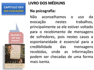 Na psicografia:
Não aconselhamos o uso da
evocação nestes trabalhos,
principalmente se ele estiver voltado
para o recebimento de mensagens
de sofredores, pois nestes casos a
espontaneidade é essencial para a
credibilidade das mensagens
recebidas, onde as informações
podem ser checadas de uma forma
mais isenta.
Quando e
por que
evocar?
LIVRO DOS MÉDIUNS
 