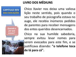 Chico Xavier nos deixa uma valiosa
lição neste sentido, pois quando o
seu trabalho de psicografia estava no
auge, ele recebia inúmeros pedidos
de parentes para receber mensagens
dos entes queridos desencarnados.
Chico na sua humilde sabedoria,
sempre evitou levar nomes para
serem evocados para este fim, e se
justificava dizendo: "o telefone toca
de lá para cá".
Quando e
por que
evocar?
LIVRO DOS MÉDIUNS
 