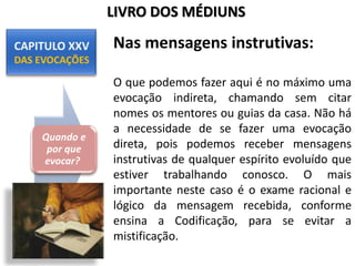 Nas mensagens instrutivas:
O que podemos fazer aqui é no máximo uma
evocação indireta, chamando sem citar
nomes os mentores ou guias da casa. Não há
a necessidade de se fazer uma evocação
direta, pois podemos receber mensagens
instrutivas de qualquer espírito evoluído que
estiver trabalhando conosco. O mais
importante neste caso é o exame racional e
lógico da mensagem recebida, conforme
ensina a Codificação, para se evitar a
mistificação.
Quando e
por que
evocar?
LIVRO DOS MÉDIUNS
 