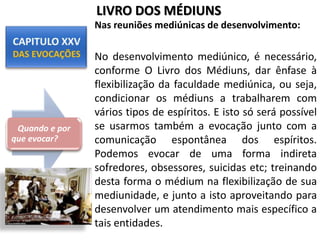 Nas reuniões mediúnicas de desenvolvimento:
No desenvolvimento mediúnico, é necessário,
conforme O Livro dos Médiuns, dar ênfase à
flexibilização da faculdade mediúnica, ou seja,
condicionar os médiuns a trabalharem com
vários tipos de espíritos. E isto só será possível
se usarmos também a evocação junto com a
comunicação espontânea dos espíritos.
Podemos evocar de uma forma indireta
sofredores, obsessores, suicidas etc; treinando
desta forma o médium na flexibilização de sua
mediunidade, e junto a isto aproveitando para
desenvolver um atendimento mais específico a
tais entidades.
Quando e por
que evocar?
LIVRO DOS MÉDIUNS
 