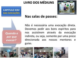 Nas salas de passes:
Não é necessária uma evocação direta.
Devemos pedir aos bons espíritos para
nos assistirem através da evocação
indireta, ou seja, somente por uma prece
direcionada aos nossos mentores e
guias.
Quando e
por que
evocar?
LIVRO DOS MÉDIUNS
 