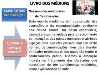 Nas reuniões mediúnicas
de Desobsessão:
Toda reunião mediúnica tem que se valer das
evocações e da espontaneidade, conforme
nos ensina Kardec. Na nossa experiência,
usamos a espontaneidade para o recebimento
de instruções dos nossos mentores e abrimos
espaços para que eles possam usar um certo
número de comunicações livres para atender
entidades necessitadas, das quais não temos o
conhecimento prévio. Usamos a evocação
indireta no tratamento das obsessões que
necessitam de um atendimento mediúnico,
como explicaremos adiante.
Quando e
por que
evocar?
LIVRO DOS MÉDIUNS
 