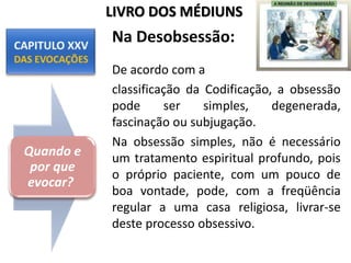 Na Desobsessão:
De acordo com a
classificação da Codificação, a obsessão
pode ser simples, degenerada,
fascinação ou subjugação.
Na obsessão simples, não é necessário
um tratamento espiritual profundo, pois
o próprio paciente, com um pouco de
boa vontade, pode, com a freqüência
regular a uma casa religiosa, livrar-se
deste processo obsessivo.
Quando e
por que
evocar?
LIVRO DOS MÉDIUNS
 