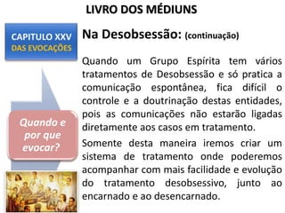 Na Desobsessão: (continuação)
Quando um Grupo Espírita tem vários
tratamentos de Desobsessão e só pratica a
comunicação espontânea, fica difícil o
controle e a doutrinação destas entidades,
pois as comunicações não estarão ligadas
diretamente aos casos em tratamento.
Somente desta maneira iremos criar um
sistema de tratamento onde poderemos
acompanhar com mais facilidade e evolução
do tratamento desobsessivo, junto ao
encarnado e ao desencarnado.
Quando e
por que
evocar?
LIVRO DOS MÉDIUNS
 
