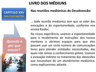 Nas reuniões mediúnicas de Desobsessão:
... toda reunião mediúnica tem que se valer das
evocações e da espontaneidade, conforme nos
ensina Kardec.
Na nossa experiência, usamos a espontaneidade
para o recebimento de instruções dos nossos
mentores e abrimos espaços para que eles
possam usar um certo número de comunicações
livres para atender entidades necessitadas, das
quais não temos o conhecimento prévio. Usamos
a evocação indireta no tratamento das obsessões
que necessitam de um atendimento mediúnico,
como explicaremos adiante.
Quando e
por que
evocar?
LIVRO DOS MÉDIUNS
 