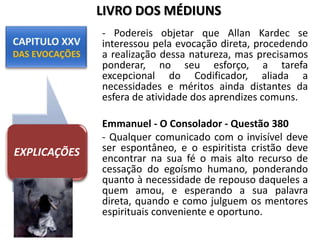 - Podereis objetar que Allan Kardec se
interessou pela evocação direta, procedendo
a realização dessa natureza, mas precisamos
ponderar, no seu esforço, a tarefa
excepcional do Codificador, aliada a
necessidades e méritos ainda distantes da
esfera de atividade dos aprendizes comuns.
Emmanuel - O Consolador - Questão 380
- Qualquer comunicado com o invisível deve
ser espontâneo, e o espiritista cristão deve
encontrar na sua fé o mais alto recurso de
cessação do egoísmo humano, ponderando
quanto à necessidade de repouso daqueles a
quem amou, e esperando a sua palavra
direta, quando e como julguem os mentores
espirituais conveniente e oportuno.
EXPLICAÇÕES
LIVRO DOS MÉDIUNS
 