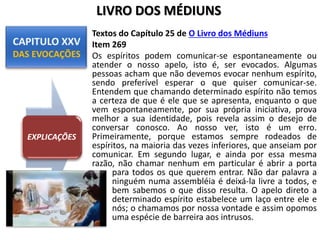 Textos do Capítulo 25 de O Livro dos Médiuns
Item 269
Os espíritos podem comunicar-se espontaneamente ou
atender o nosso apelo, isto é, ser evocados. Algumas
pessoas acham que não devemos evocar nenhum espírito,
sendo preferível esperar o que quiser comunicar-se.
Entendem que chamando determinado espírito não temos
a certeza de que é ele que se apresenta, enquanto o que
vem espontaneamente, por sua própria iniciativa, prova
melhor a sua identidade, pois revela assim o desejo de
conversar conosco. Ao nosso ver, isto é um erro.
Primeiramente, porque estamos sempre rodeados de
espíritos, na maioria das vezes inferiores, que anseiam por
comunicar. Em segundo lugar, e ainda por essa mesma
razão, não chamar nenhum em particular é abrir a porta
para todos os que querem entrar. Não dar palavra a
ninguém numa assembléia é deixá-la livre a todos, e
bem sabemos o que disso resulta. O apelo direto a
determinado espírito estabelece um laço entre ele e
nós; o chamamos por nossa vontade e assim opomos
uma espécie de barreira aos intrusos.
EXPLICAÇÕES
LIVRO DOS MÉDIUNS
 