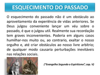O esquecimento do passado não é um obstáculo ao
aproveitamento da experiência de vidas anteriores. Se
Deus julgou conveniente lançar um véu sobre o
passado, é que o julgou util. Realmente sua recordação
tem graves inconvenientes. Poderia em alguns casos
humilhar-nos muito ou, ao contrario, exaltar o nosso
orgulho e, até criar obstáculos ao nosso livre arbítrio;
de qualquer modo causaria perturbações inevitáveis
nas relações sociais.
(“Evangelho Segundo o Espiritismo”, cap. V)
 