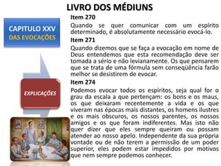 Item 270
Quando se quer comunicar com um espírito
determinado, é absolutamente necessário evocá-lo.
Item 271
Quando dizemos que se faça a evocação em nome de
Deus entendemos que esta recomendação deve ser
tomada a sério e não levianamente. Os que pensarem
que se trata de uma fórmula sem conseqüência farão
melhor se desistirem de evocar.
Item 274
Podemos evocar todos os espíritos, seja qual for o
grau da escala a que pertençam: os bons e os maus,
os que deixaram recentemente a vida e os que
viveram nas épocas mais distantes, os homens ilustres
e os mais obscuros, os nossos parentes, os nossos
amigos e os que foram indiferentes. Mas isto não
quer dizer que eles sempre queiram ou possam
atender ao nosso apelo. Independente da sua própria
vontade ou de não terem a permissão de um poder
superior, eles podem estar impedidos por motivos
que nem sempre podemos conhecer.
EXPLICAÇÕES
LIVRO DOS MÉDIUNS
 
