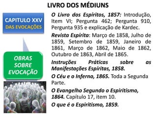 O Livro dos Espíritos, 1857: Introdução,
Item VI; Pergunta 462; Pergunta 910,
Pergunta 935 e explicação de Kardec.
Revista Espírita: Março de 1858, Julho de
1859, Setembro de 1859, Janeiro de
1861, Março de 1862, Maio de 1862,
Outubro de 1863, Abril de 1865.
Instruções Práticas sobre as
Manifestações Espíritas, 1858.
O Céu e o Inferno, 1865. Toda a Segunda
Parte.
O Evangelho Segundo o Espiritismo,
1864. Capítulo 17, item 10.
O que é o Espiritismo, 1859.
OBRAS
SOBRE
EVOCAÇÃO
LIVRO DOS MÉDIUNS
 
