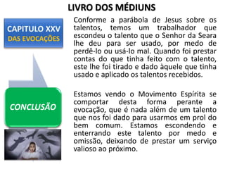 Conforme a parábola de Jesus sobre os
talentos, temos um trabalhador que
escondeu o talento que o Senhor da Seara
lhe deu para ser usado, por medo de
perdê-lo ou usá-lo mal. Quando foi prestar
contas do que tinha feito com o talento,
este lhe foi tirado e dado àquele que tinha
usado e aplicado os talentos recebidos.
Estamos vendo o Movimento Espírita se
comportar desta forma perante a
evocação, que é nada além de um talento
que nos foi dado para usarmos em prol do
bem comum. Estamos escondendo e
enterrando este talento por medo e
omissão, deixando de prestar um serviço
valioso ao próximo.
CONCLUSÃO
LIVRO DOS MÉDIUNS
 