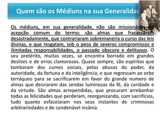 Os médiuns, em sua generalidade, não são missionários na
acepção comum do termo; são almas que fracassaram
desastradamente, que contrariaram sobremaneira o curso das leis
divinas, e que resgatam, sob o peso de severos compromissos e
ilimitadas responsabilidades, o passado obscuro e delituoso. O
seu pretérito, muitas vezes, se encontra borrado em grandes
deslizes e de erros clamorosos. Quase sempre, são espíritos que
tombaram dos cumes sociais, pelos abusos do poder, da
autoridade, da fortuna e da inteligência, e que regressam ao orbe
terráqueo para se sacrificarem em favor do grande numero de
almas que desviaram das sendas luminosas da fé, da caridade e
da virtude. São almas arrependidas, que procuram arrebanhar
todas as felicidades que perderam, reorganizando, com sacrifícios,
tudo quanto esfacelaram nos seus instantes de criminosas
arbitrariedades e de condenável insânia.
 